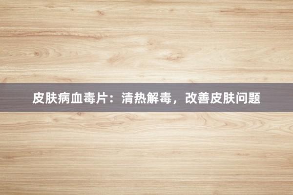 皮肤病血毒片：清热解毒，改善皮肤问题