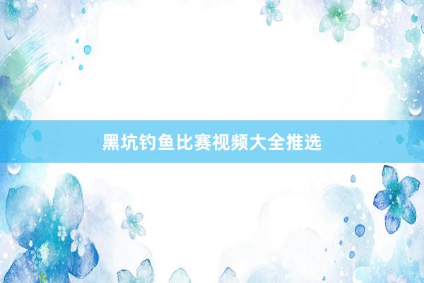 黑坑钓鱼比赛视频大全推选