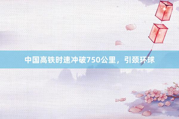 中国高铁时速冲破750公里,引颈环球