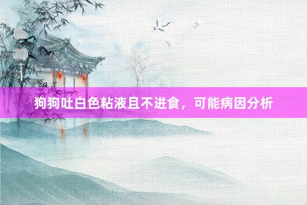 狗狗吐白色粘液且不进食，可能病因分析